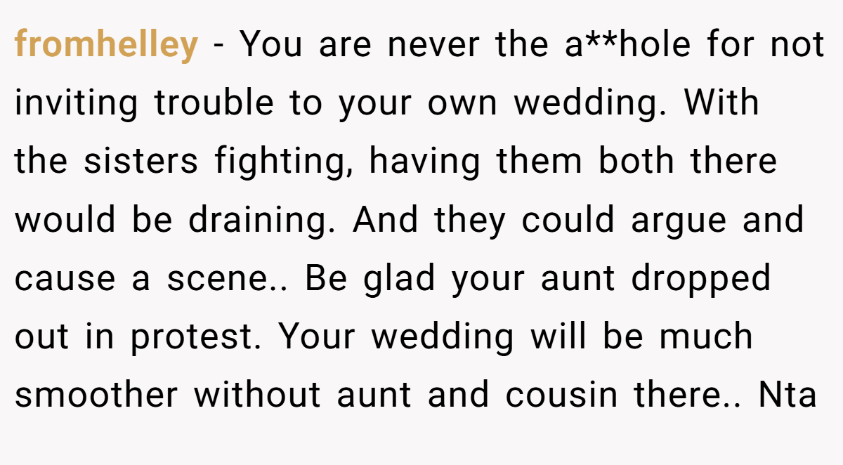 fromhelley - You are never the a**hole for not inviting trouble to your own wedding. With the sisters fighting, having them both there would be draining. And they could argue and cause a scene.. Be glad your aunt dropped out in protest. Your wedding will be much smoother without aunt and cousin there.. Nta