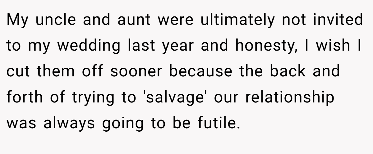 My uncle and aunt were ultimately not invited to my wedding last year and honesty, I wish I cut them off sooner because the back and forth of trying to 'salvage' our relationship was always going to be futile.