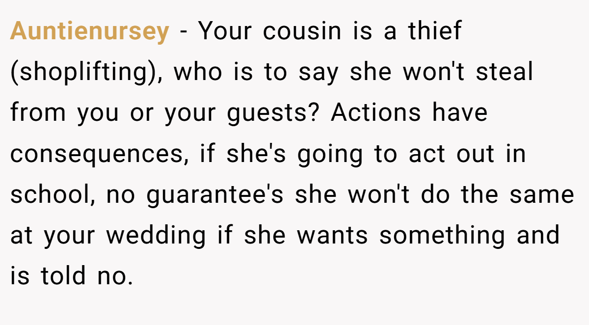 Auntienursey - Your cousin is a thief (shoplifting), who is to say she won't steal from you or your guests? Actions have consequences, if she's going to act out in school, no guarantee's she won't do the same at your wedding if she wants something and is told no.