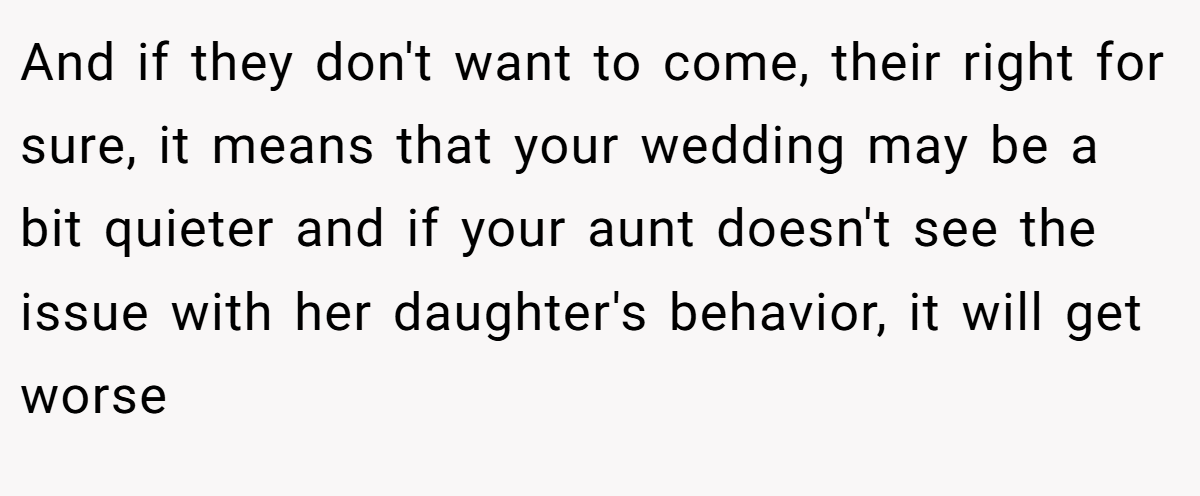 And if they don't want to come, their right for sure, it means that your wedding may be a bit quieter and if your aunt doesn't see the issue with her daughter's behavior, it will get worse
