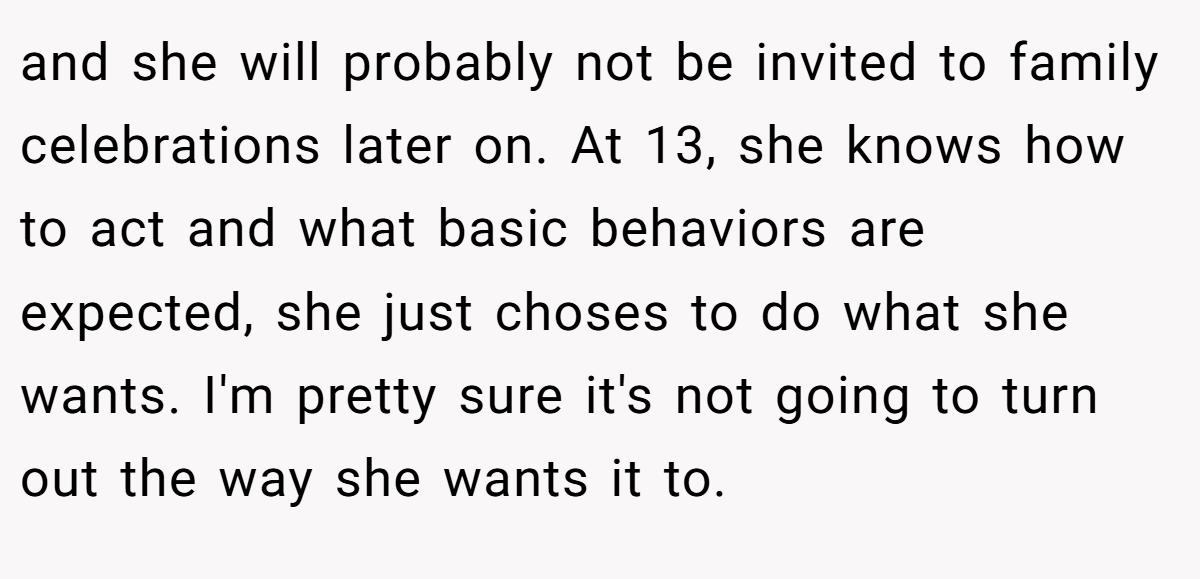 and she will probably not be invited to family celebrations later on. At 13, she knows how to act and what basic behaviors are expected, she just choses to do what she wants. I'm pretty sure it's not going to turn out the way she wants it to.
