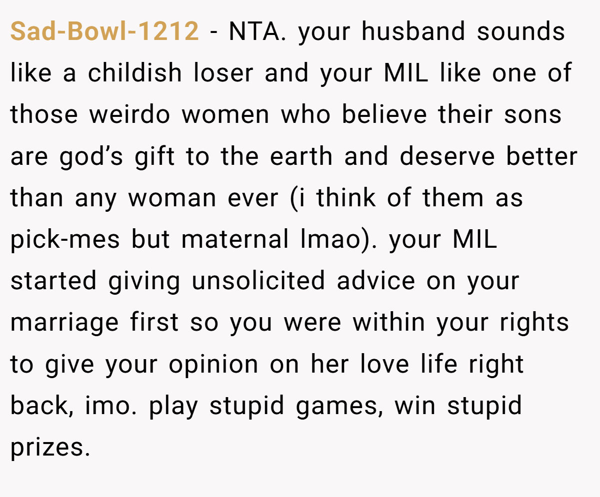 Sad-Bowl-1212 − NTA. your husband sounds like a childish loser and your MIL like one of those weirdo women who believe their sons are god’s gift to the earth and deserve better than any woman ever (i think of them as pick-mes but maternal lmao). your MIL started giving unsolicited advice on your marriage first so you were within your rights to give your opinion on her love life right back, imo. play stupid games, win stupid prizes.