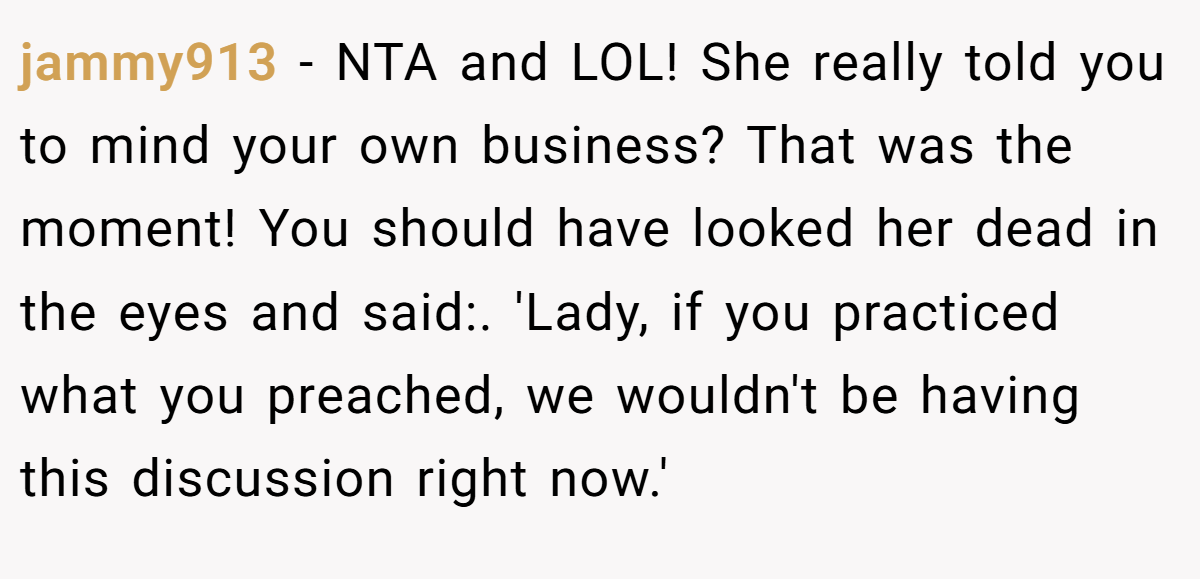 jammy913 − NTA and LOL! She really told you to mind your own business? That was the moment! You should have looked her dead in the eyes and said:. 'Lady, if you practiced what you preached, we wouldn't be having this discussion right now.'