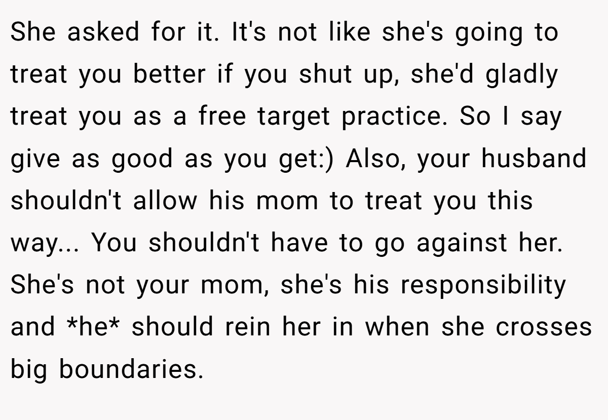 She asked for it. It's not like she's going to treat you better if you shut up, she'd gladly treat you as a free target practice. So I say give as good as you get:) Also, your husband shouldn't allow his mom to treat you this way... You shouldn't have to go against her. She's not your mom, she's his responsibility and *he* should rein her in when she crosses big boundaries.