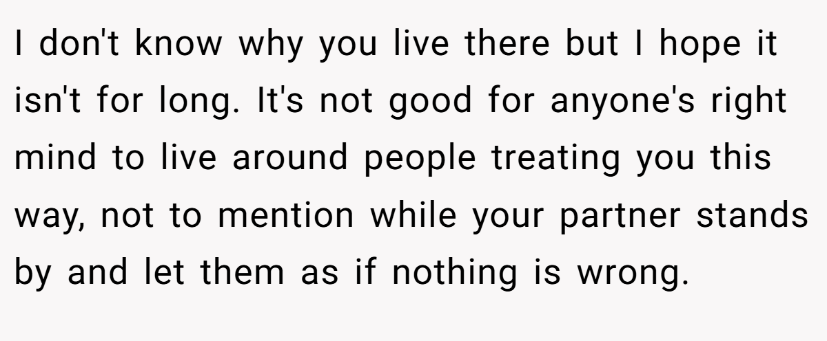 I don't know why you live there but I hope it isn't for long. It's not good for anyone's right mind to live around people treating you this way, not to mention while your partner stands by and let them as if nothing is wrong.