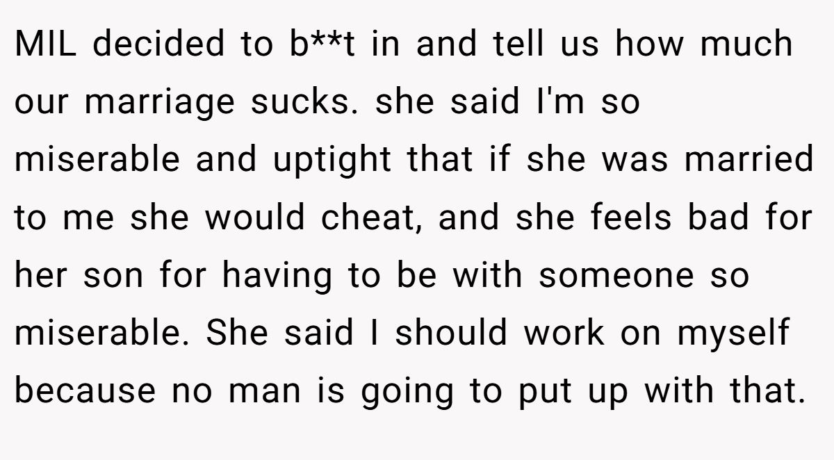 MIL decided to b**t in and tell us how much our marriage sucks. she said I'm so miserable and uptight that if she was married to me she would cheat, and she feels bad for her son for having to be with someone so miserable. She said I should work on myself because no man is going to put up with that.