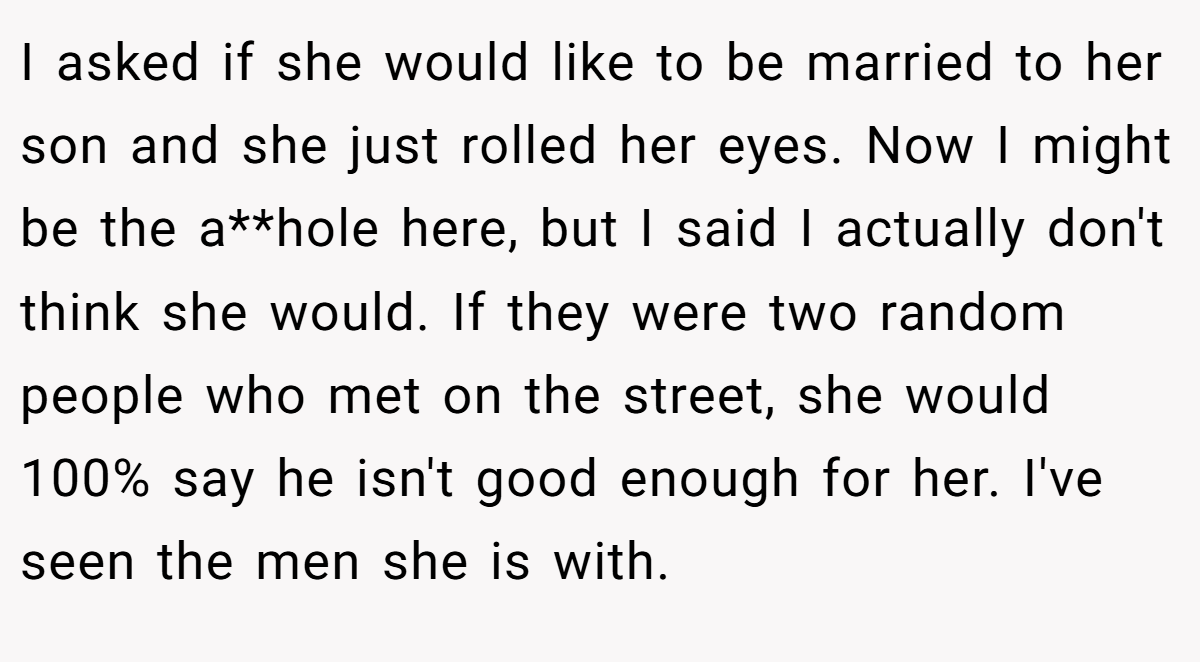 I asked if she would like to be married to her son and she just rolled her eyes. Now I might be the a**hole here, but I said I actually don't think she would. If they were two random people who met on the street, she would 100% say he isn't good enough for her. I've seen the men she is with.