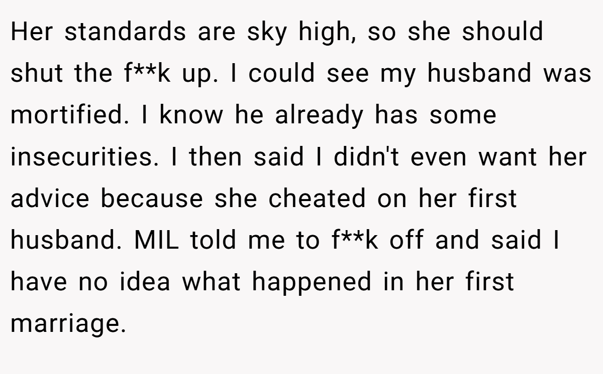 Her standards are sky high, so she should shut the f**k up. I could see my husband was mortified. I know he already has some insecurities. I then said I didn't even want her advice because she cheated on her first husband. MIL told me to f**k off and said I have no idea what happened in her first marriage.