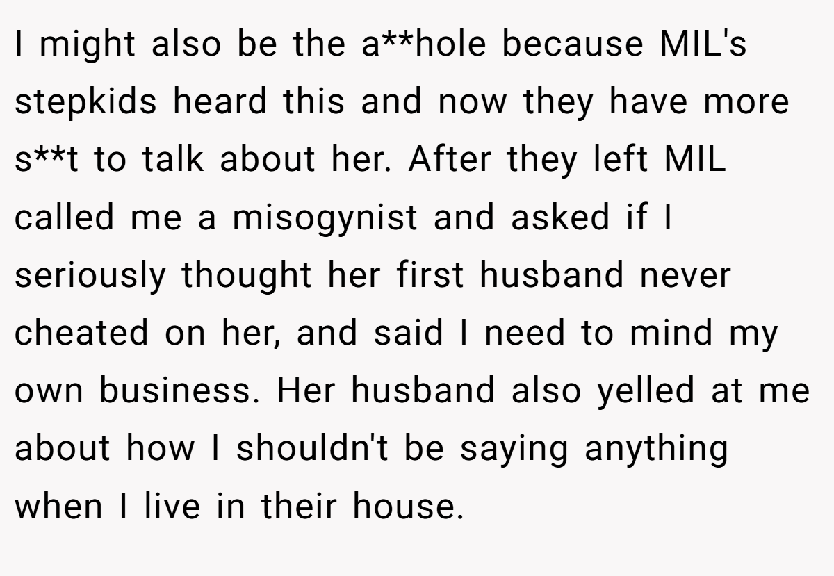 I might also be the a**hole because MIL's stepkids heard this and now they have more s**t to talk about her. After they left MIL called me a misogynist and asked if I seriously thought her first husband never cheated on her, and said I need to mind my own business. Her husband also yelled at me about how I shouldn't be saying anything when I live in their house.