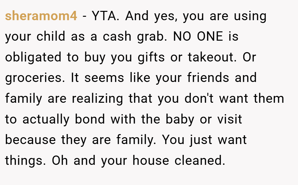 sheramom4 − YTA. And yes, you are using your child as a cash grab. NO ONE is obligated to buy you gifts or takeout. Or groceries. It seems like your friends and family are realizing that you don't want them to actually bond with the baby or visit because they are family. You just want things. Oh and your house cleaned.