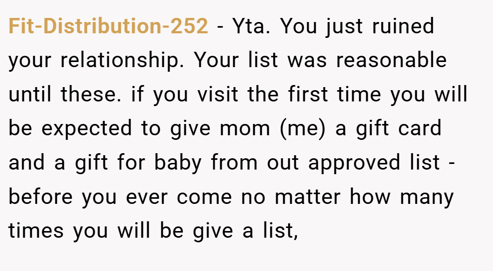 Fit-Distribution-252 − Yta. You just ruined your relationship. Your list was reasonable until these. if you visit the first time you will be expected to give mom (me) a gift card and a gift for baby from out approved list - before you ever come no matter how many times you will be give a list,