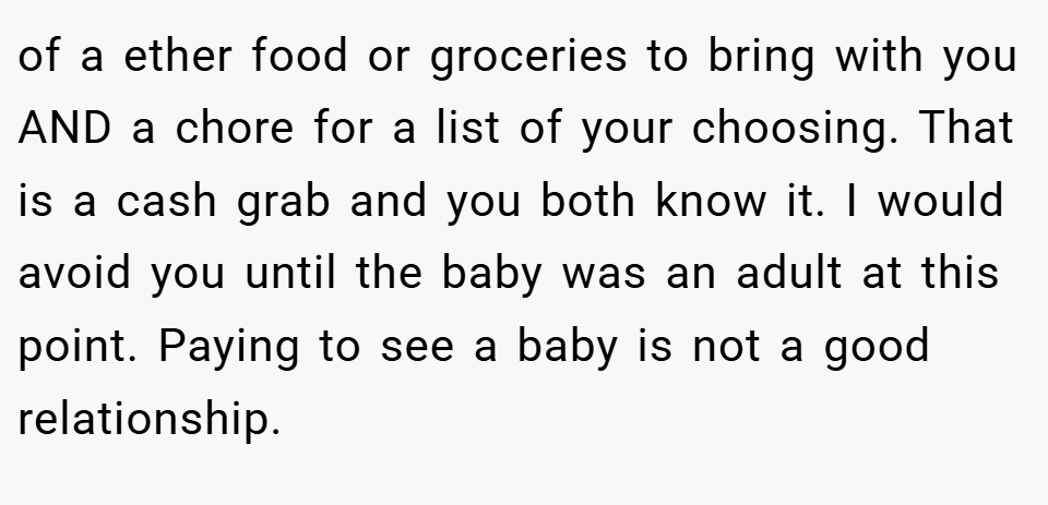 of a ether food or groceries to bring with you AND a chore for a list of your choosing. That is a cash grab and you both know it. I would avoid you until the baby was an adult at this point. Paying to see a baby is not a good relationship.