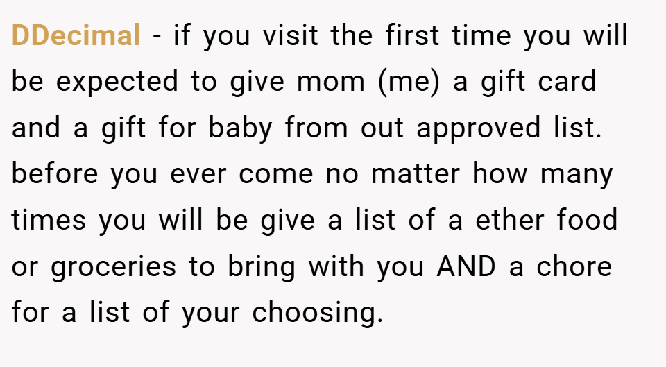 DDecimal − if you visit the first time you will be expected to give mom (me) a gift card and a gift for baby from out approved list. before you ever come no matter how many times you will be give a list of a ether food or groceries to bring with you AND a chore for a list of your choosing.
