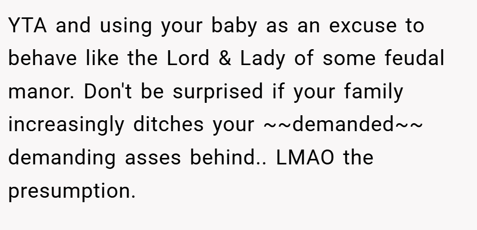 YTA and using your baby as an excuse to behave like the Lord & Lady of some feudal manor. Don't be surprised if your family increasingly ditches your ~~demanded~~ demanding asses behind.. LMAO the presumption.