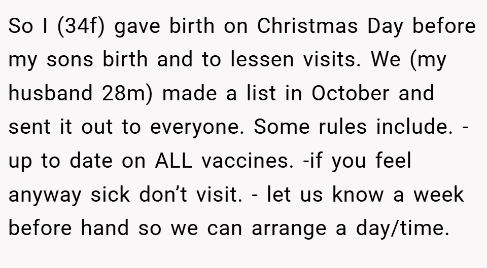 So I (34f) gave birth on Christmas Day before my sons birth and to lessen visits. We (my husband 28m) made a list in October and sent it out to everyone. Some rules include. -up to date on ALL vaccines. -if you feel anyway sick don’t visit. - let us know a week before hand so we can arrange a day/time. 