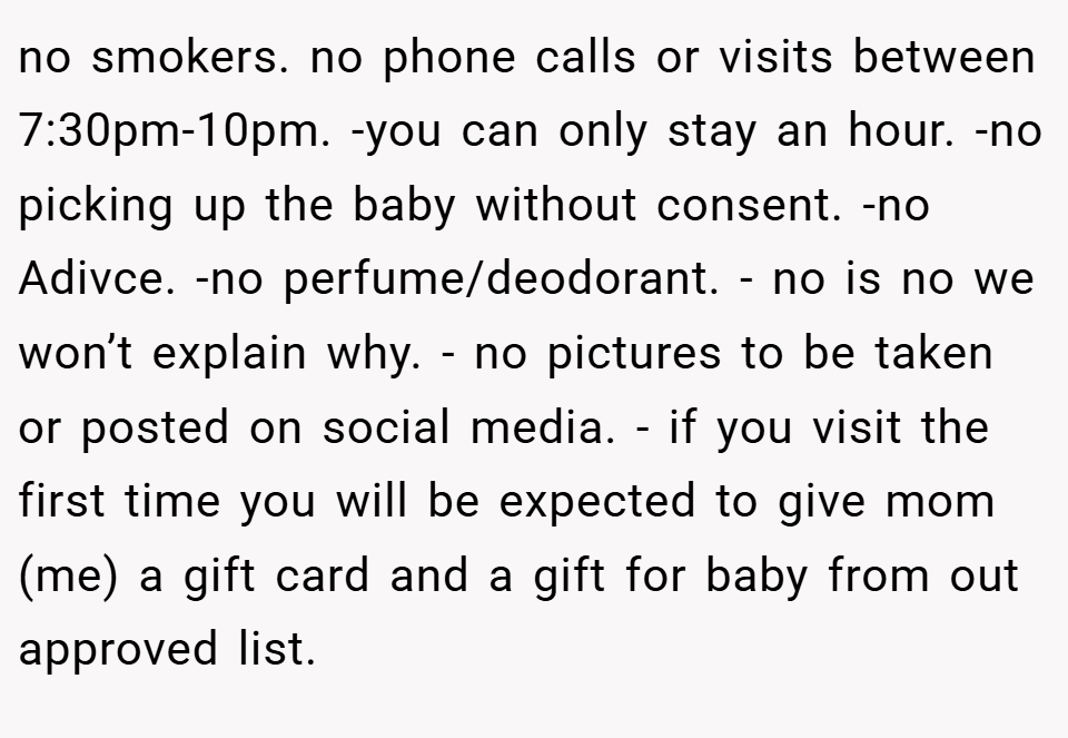 no smokers. no phone calls or visits between 7:30pm-10pm. -you can only stay an hour. -no picking up the baby without consent. -no Adivce. -no perfume/deodorant. - no is no we won’t explain why. - no pictures to be taken or posted on social media. - if you visit the first time you will be expected to give mom (me) a gift card and a gift for baby from out approved list.