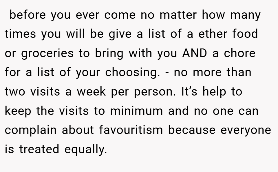  before you ever come no matter how many times you will be give a list of a ether food or groceries to bring with you AND a chore for a list of your choosing. - no more than two visits a week per person. It’s help to keep the visits to minimum and no one can complain about favouritism because everyone is treated equally.