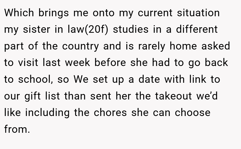 Which brings me onto my current situation my sister in law(20f) studies in a different part of the country and is rarely home asked to visit last week before she had to go back to school, so We set up a date with link to our gift list than sent her the takeout we’d like including the chores she can choose from.