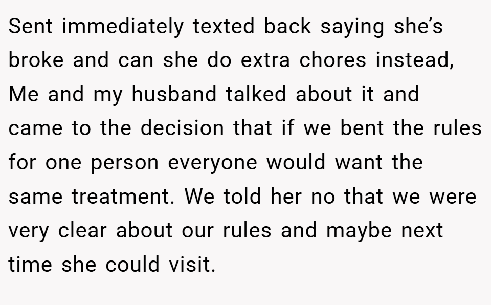 Sent immediately texted back saying she’s broke and can she do extra chores instead, Me and my husband talked about it and came to the decision that if we bent the rules for one person everyone would want the same treatment. We told her no that we were very clear about our rules and maybe next time she could visit.