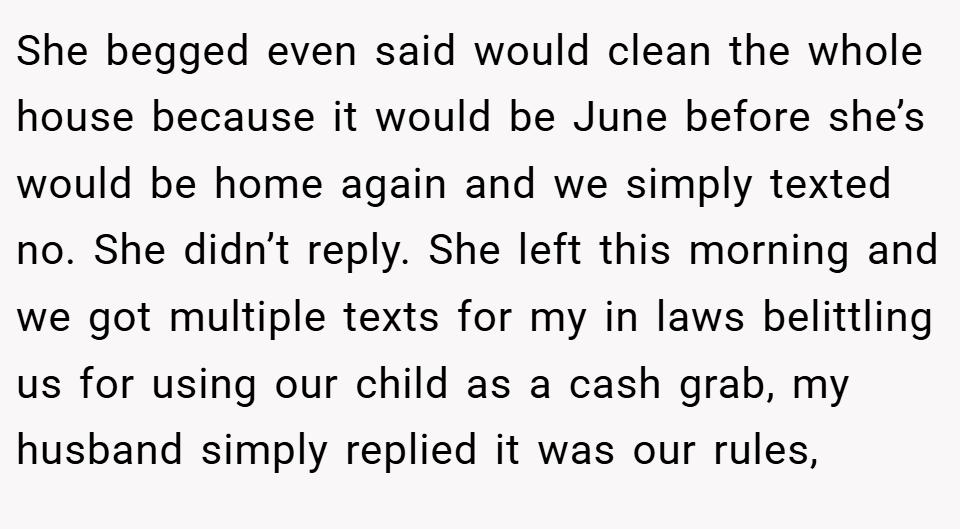 She begged even said would clean the whole house because it would be June before she’s would be home again and we simply texted no. She didn’t reply. She left this morning and we got multiple texts for my in laws belittling us for using our child as a cash grab, my husband simply replied it was our rules,