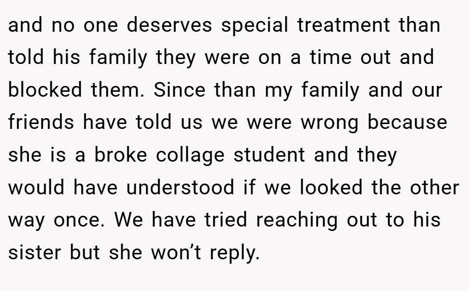 and no one deserves special treatment than told his family they were on a time out and blocked them. Since than my family and our friends have told us we were wrong because she is a broke collage student and they would have understood if we looked the other way once. We have tried reaching out to his sister but she won’t reply.