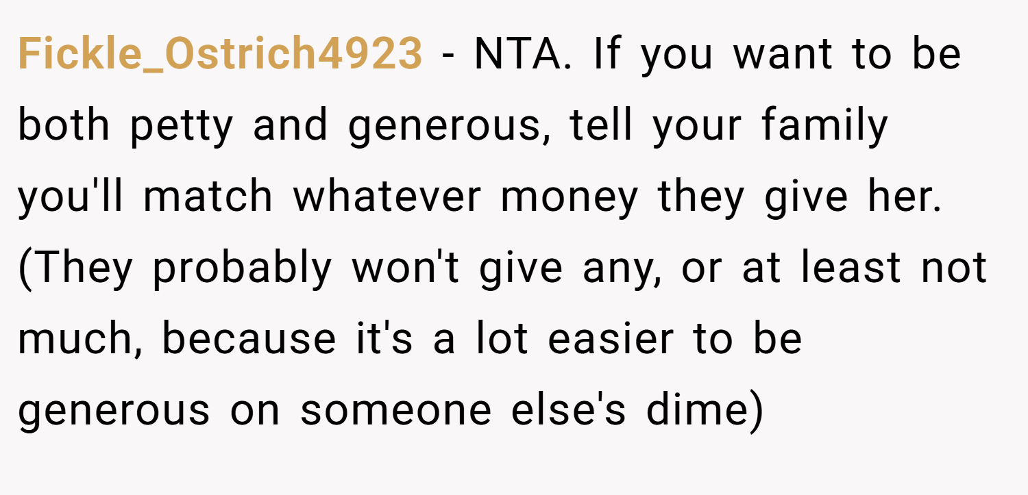 Fickle_Ostrich4923 − NTA. If you want to be both petty and generous, tell your family you'll match whatever money they give her. (They probably won't give any, or at least not much, because it's a lot easier to be generous on someone else's dime)