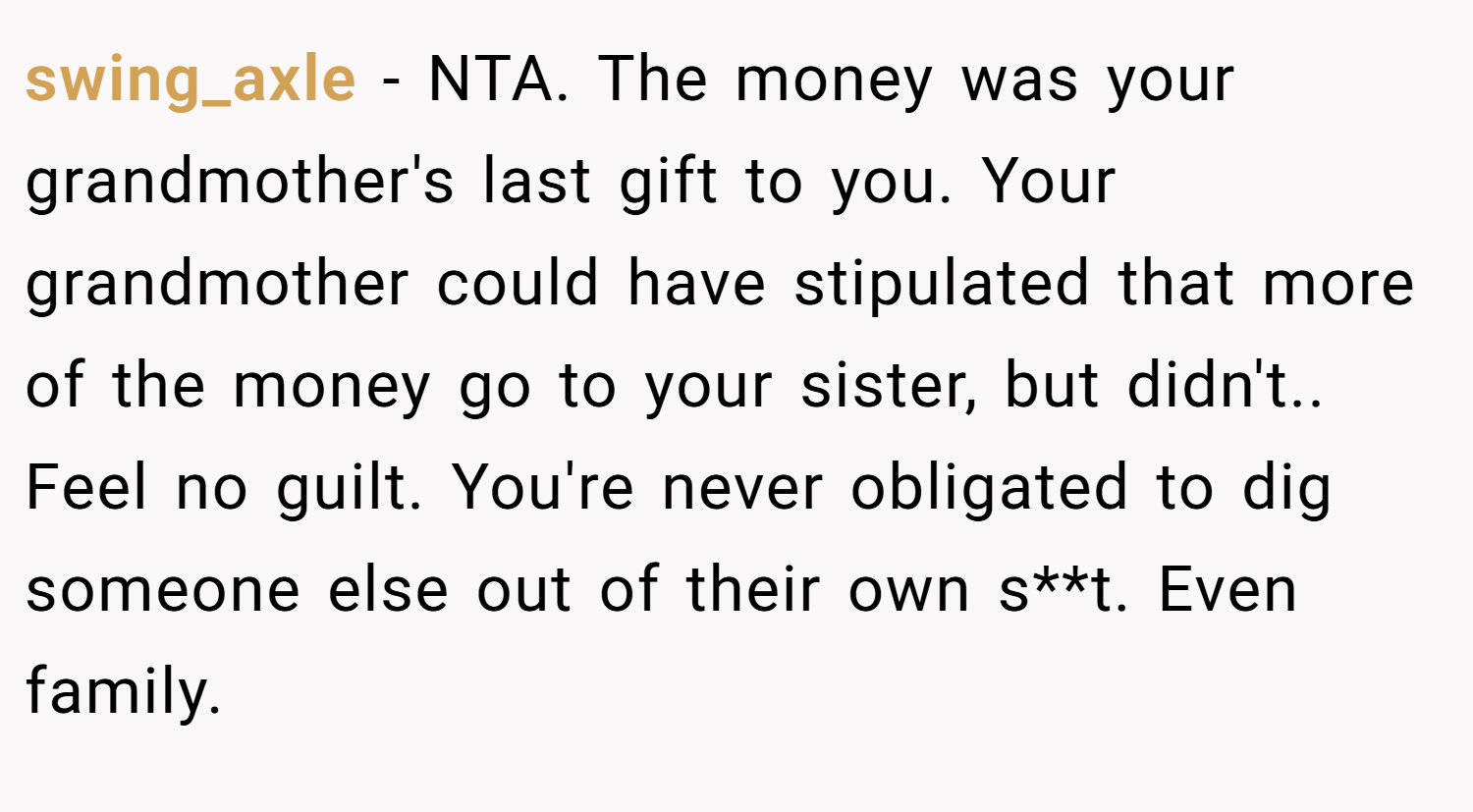 swing_axle − NTA. The money was your grandmother's last gift to you. Your grandmother could have stipulated that more of the money go to your sister, but didn't.. Feel no guilt. You're never obligated to dig someone else out of their own s**t. Even family.