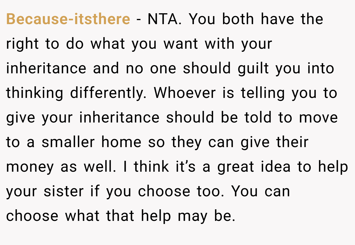 Because-itsthere − NTA. You both have the right to do what you want with your inheritance and no one should guilt you into thinking differently. Whoever is telling you to give your inheritance should be told to move to a smaller home so they can give their money as well. I think it’s a great idea to help your sister if you choose too. You can choose what that help may be.