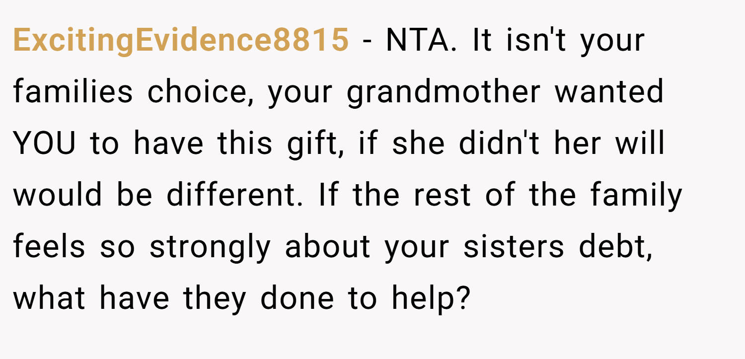 ExcitingEvidence8815 − NTA. It isn't your families choice, your grandmother wanted YOU to have this gift, if she didn't her will would be different. If the rest of the family feels so strongly about your sisters debt, what have they done to help?