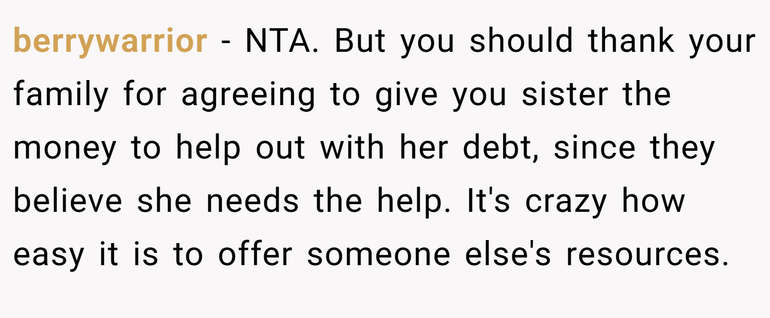 berrywarrior − NTA. But you should thank your family for agreeing to give you sister the money to help out with her debt, since they believe she needs the help. It's crazy how easy it is to offer someone else's resources.