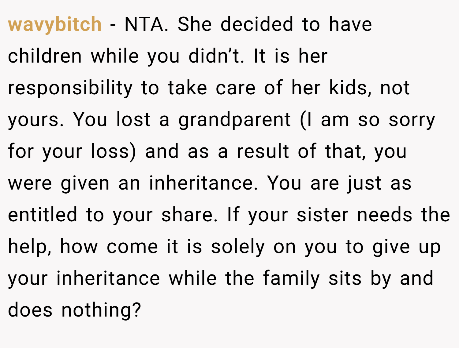 wavybitch − NTA. She decided to have children while you didn’t. It is her responsibility to take care of her kids, not yours. You lost a grandparent (I am so sorry for your loss) and as a result of that, you were given an inheritance. You are just as entitled to your share. If your sister needs the help, how come it is solely on you to give up your inheritance while the family sits by and does nothing?
