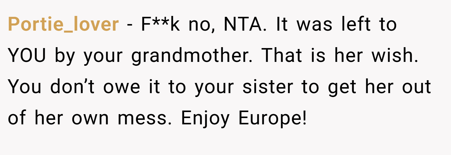 Portie_lover − F**k no, NTA. It was left to YOU by your grandmother. That is her wish. You don’t owe it to your sister to get her out of her own mess. Enjoy Europe!