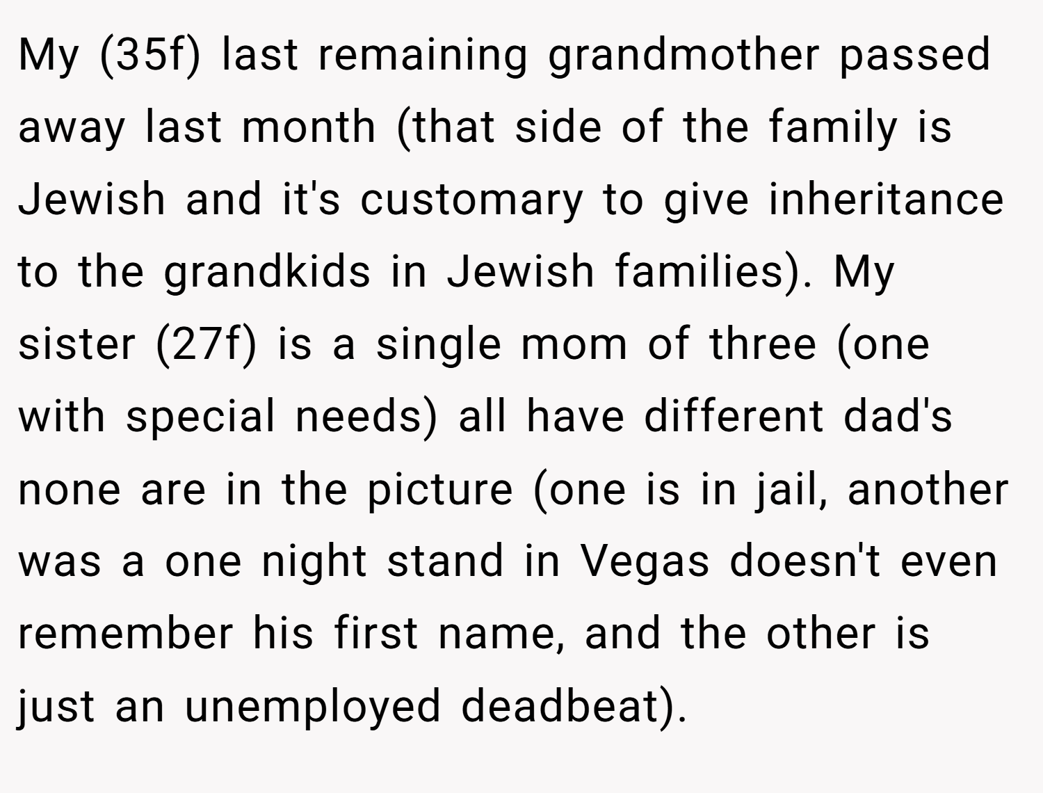 My (35f) last remaining grandmother passed away last month (that side of the family is Jewish and it's customary to give inheritance to the grandkids in Jewish families). My sister (27f) is a single mom of three (one with special needs) all have different dad's none are in the picture (one is in jail, another was a one night stand in Vegas doesn't even remember his first name, and the other is just an unemployed deadbeat).