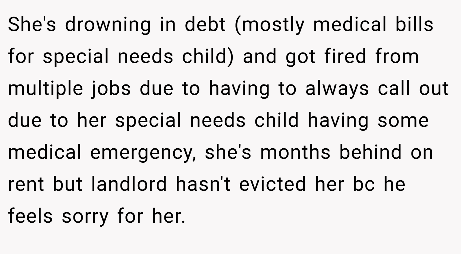 She's drowning in debt (mostly medical bills for special needs child) and got fired from multiple jobs due to having to always call out due to her special needs child having some medical emergency, she's months behind on rent but landlord hasn't evicted her bc he feels sorry for her.