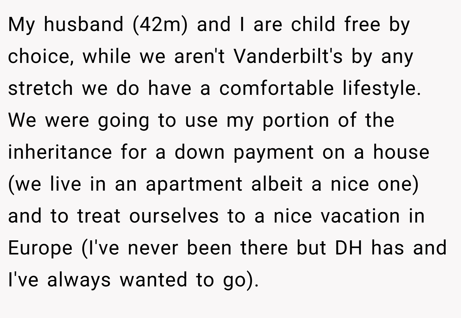 My husband (42m) and I are child free by choice, while we aren't Vanderbilt's by any stretch we do have a comfortable lifestyle. We were going to use my portion of the inheritance for a down payment on a house (we live in an apartment albeit a nice one) and to treat ourselves to a nice vacation in Europe (I've never been there but DH has and I've always wanted to go).