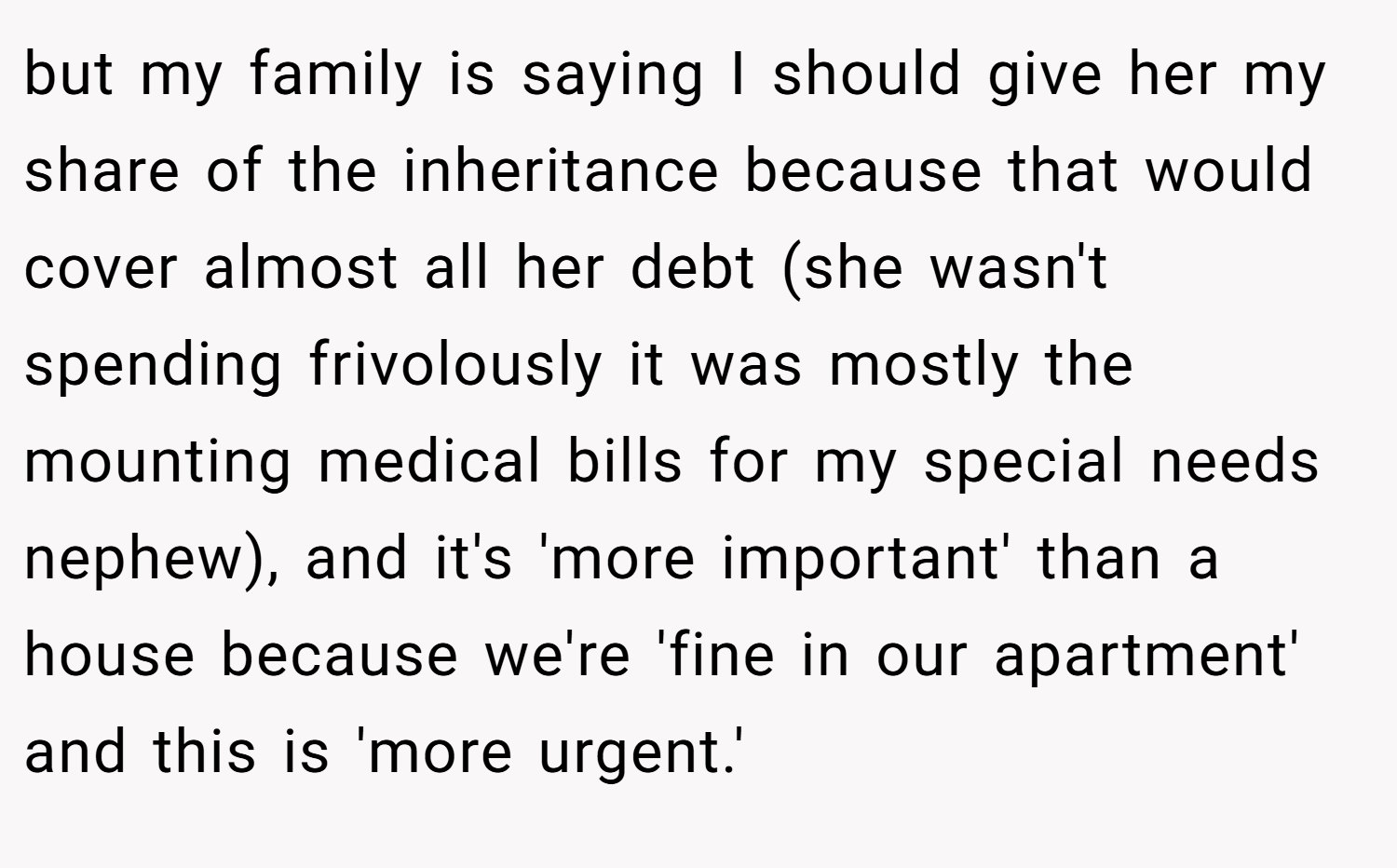 but my family is saying I should give her my share of the inheritance because that would cover almost all her debt (she wasn't spending frivolously it was mostly the mounting medical bills for my special needs nephew), and it's 'more important' than a house because we're 'fine in our apartment' and this is 'more urgent.'