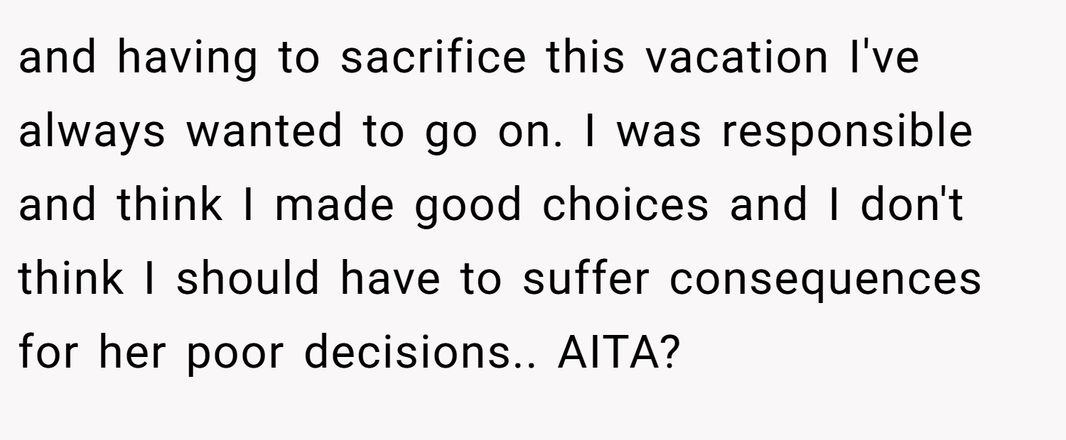 and having to sacrifice this vacation I've always wanted to go on. I was responsible and think I made good choices and I don't think I should have to suffer consequences for her poor decisions.. AITA?
