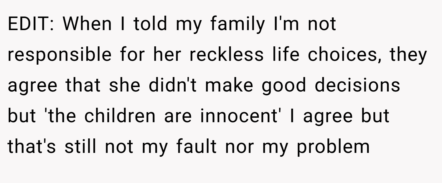 EDIT: When I told my family I'm not responsible for her reckless life choices, they agree that she didn't make good decisions but 'the children are innocent' I agree but that's still not my fault nor my problem