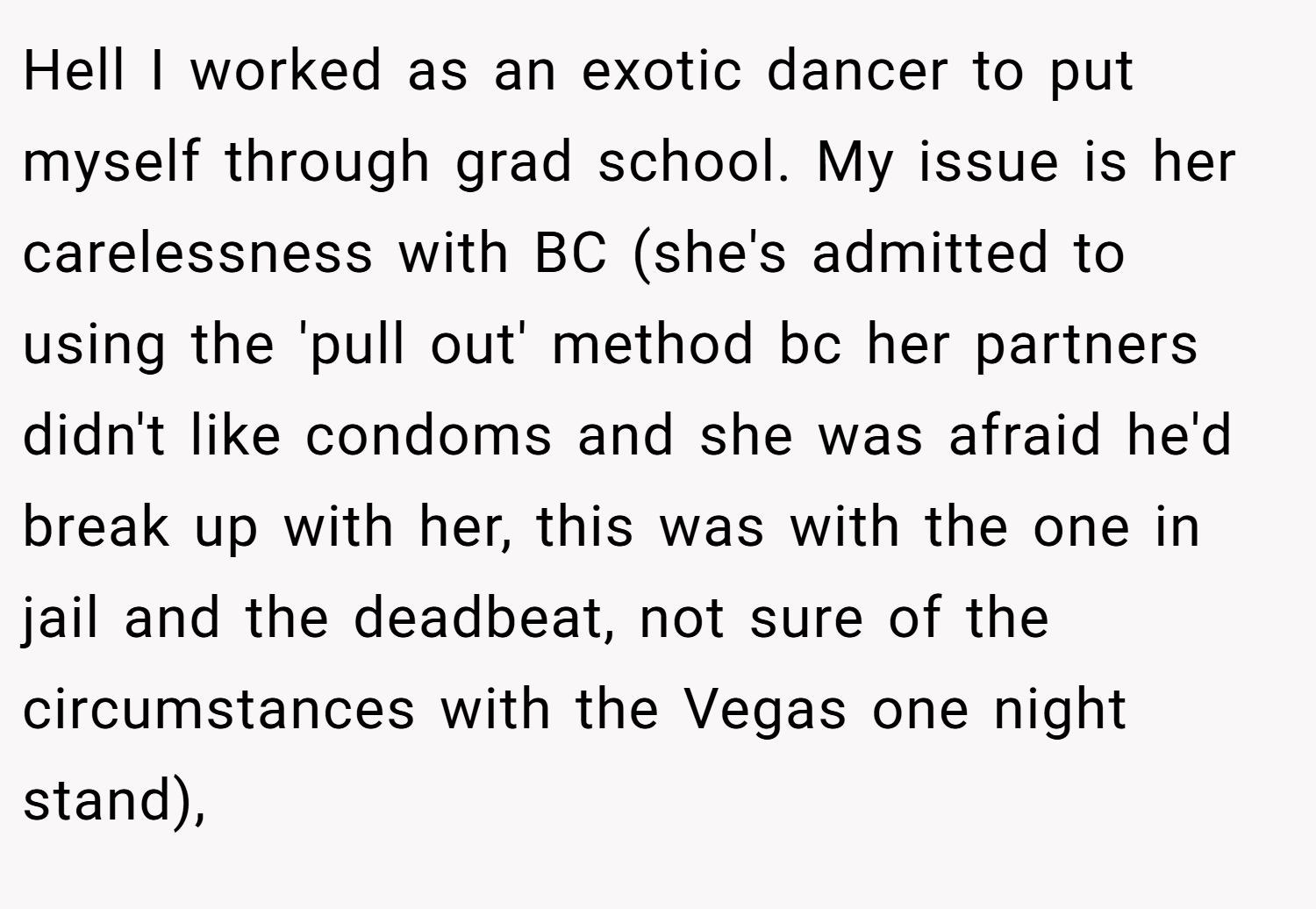 Hell I worked as an exotic dancer to put myself through grad school. My issue is her carelessness with BC (she's admitted to using the 'pull out' method bc her partners didn't like condoms and she was afraid he'd break up with her, this was with the one in jail and the deadbeat, not sure of the circumstances with the Vegas one night stand),