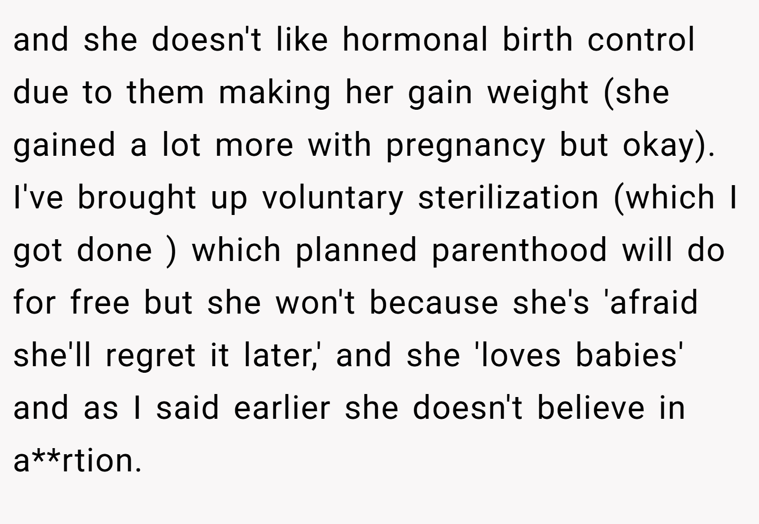 and she doesn't like hormonal birth control due to them making her gain weight (she gained a lot more with pregnancy but okay). I've brought up voluntary sterilization (which I got done ) which planned parenthood will do for free but she won't because she's 'afraid she'll regret it later,' and she 'loves babies' and as I said earlier she doesn't believe in a**rtion.