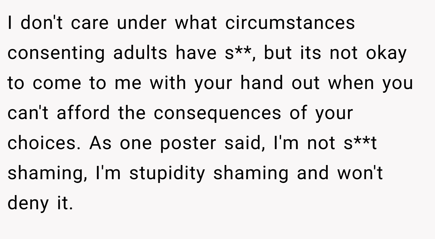 I don't care under what circumstances consenting adults have s**, but its not okay to come to me with your hand out when you can't afford the consequences of your choices. As one poster said, I'm not s**t shaming, I'm stupidity shaming and won't deny it.