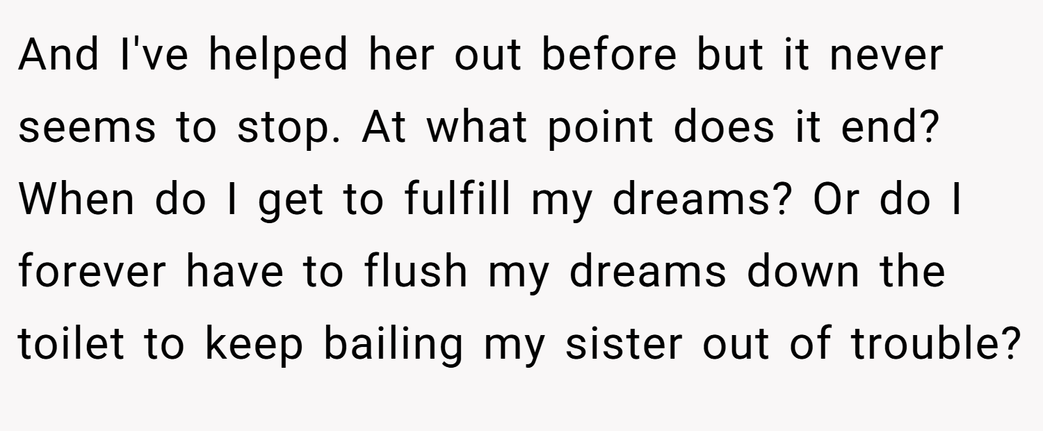 And I've helped her out before but it never seems to stop. At what point does it end? When do I get to fulfill my dreams? Or do I forever have to flush my dreams down the toilet to keep bailing my sister out of trouble?