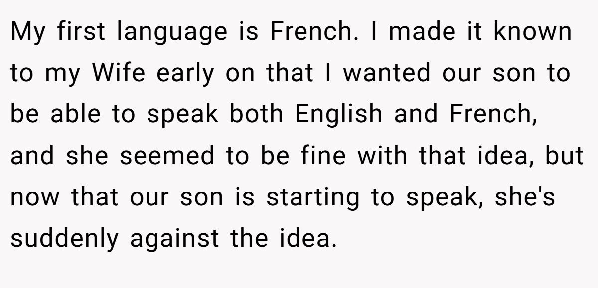 My first language is French. I made it known to my Wife early on that I wanted our son to be able to speak both English and French, and she seemed to be fine with that idea, but now that our son is starting to speak, she's suddenly against the idea.