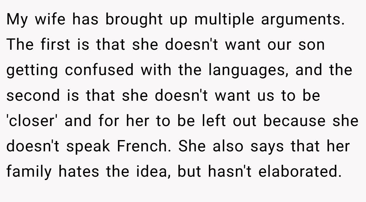 My wife has brought up multiple arguments. The first is that she doesn't want our son getting confused with the languages, and the second is that she doesn't want us to be 'closer' and for her to be left out because she doesn't speak French. She also says that her family hates the idea, but hasn't elaborated.
