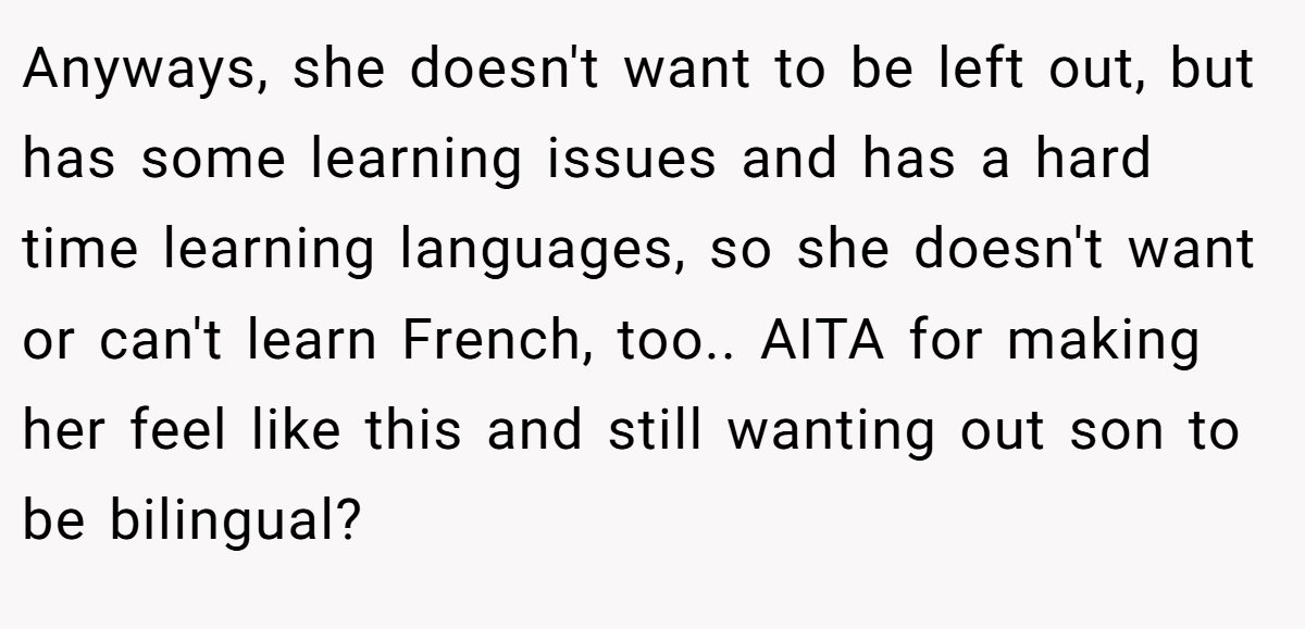 Anyways, she doesn't want to be left out, but has some learning issues and has a hard time learning languages, so she doesn't want or can't learn French, too.. AITA for making her feel like this and still wanting out son to be bilingual?