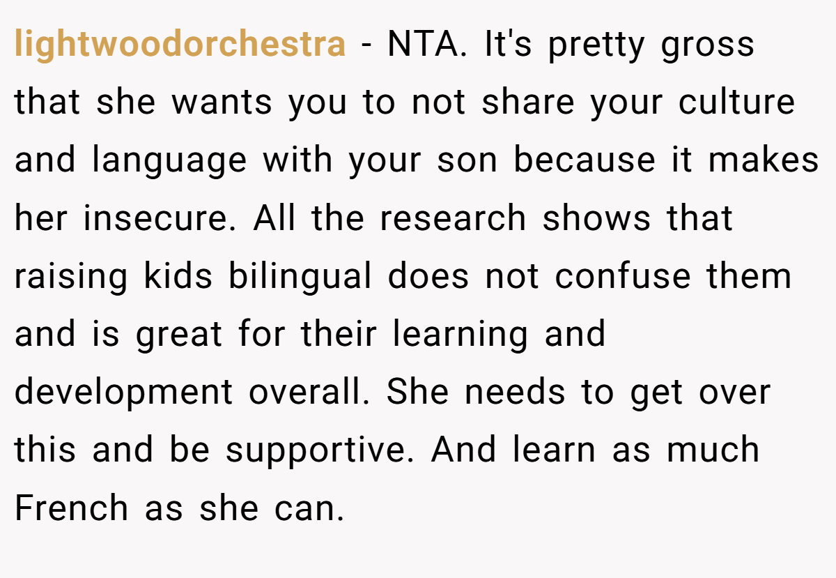lightwoodorchestra - NTA. It's pretty gross that she wants you to not share your culture and language with your son because it makes her insecure. All the research shows that raising kids bilingual does not confuse them and is great for their learning and development overall. She needs to get over this and be supportive. And learn as much French as she can.