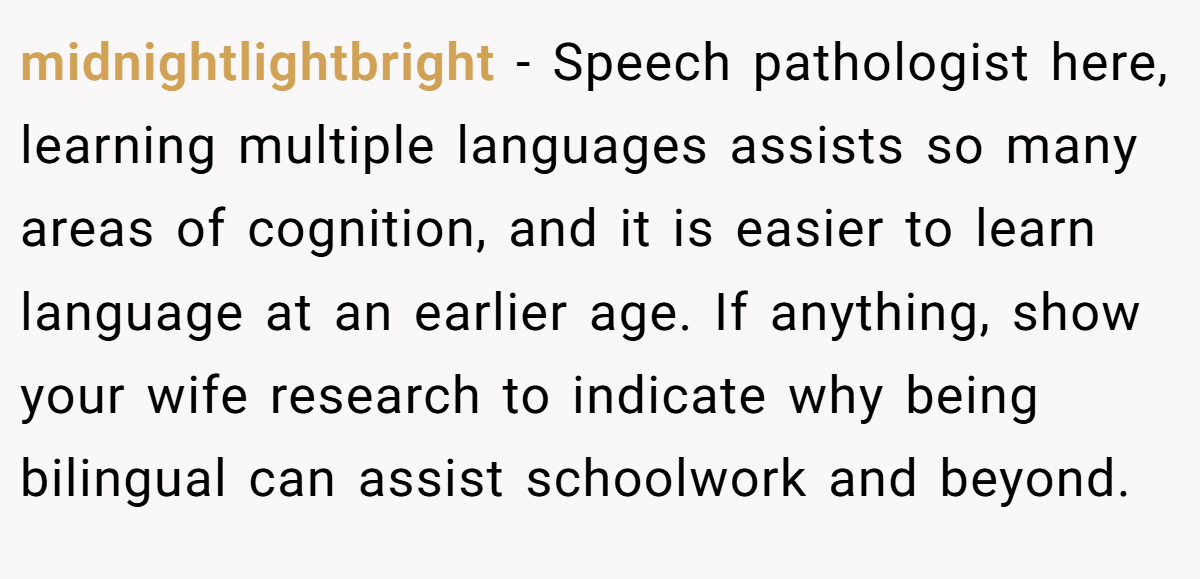 midnightlightbright - Speech pathologist here, learning multiple languages assists so many areas of cognition, and it is easier to learn language at an earlier age. If anything, show your wife research to indicate why being bilingual can assist schoolwork and beyond.