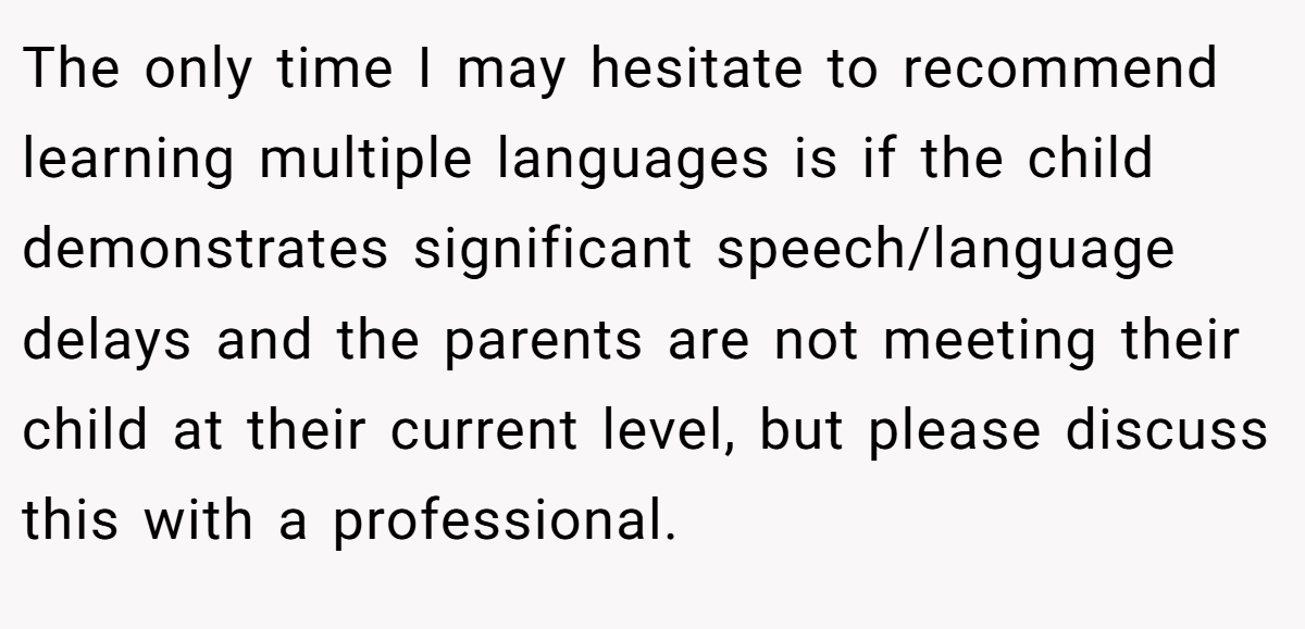 The only time I may hesitate to recommend learning multiple languages is if the child demonstrates significant speech/language delays and the parents are not meeting their child at their current level, but please discuss this with a professional.