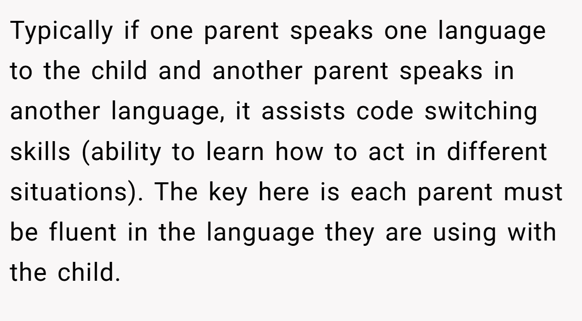 Typically if one parent speaks one language to the child and another parent speaks in another language, it assists code switching skills (ability to learn how to act in different situations). The key here is each parent must be fluent in the language they are using with the child.