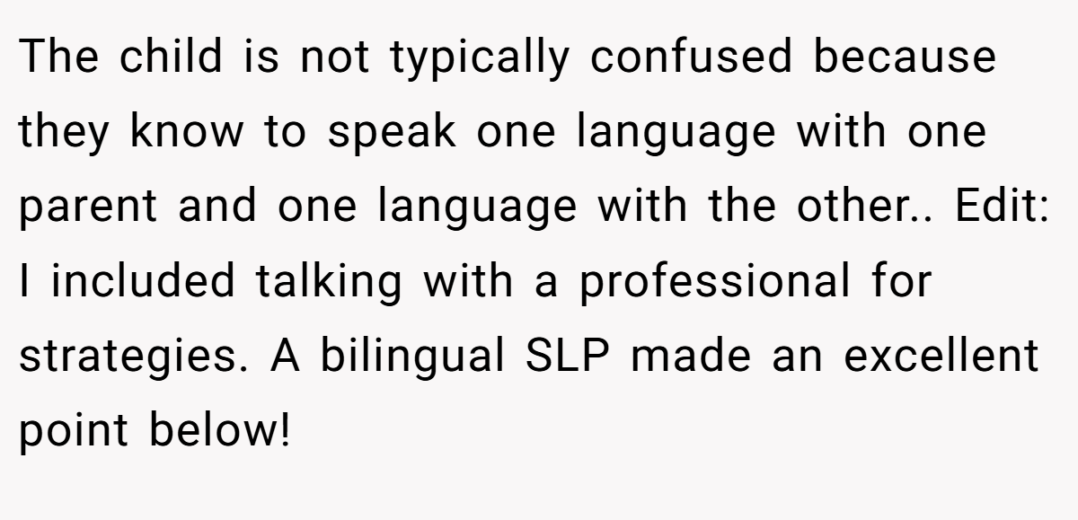 The child is not typically confused because they know to speak one language with one parent and one language with the other.. Edit: I included talking with a professional for strategies. A bilingual SLP made an excellent point below!